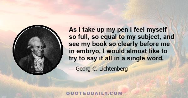 As I take up my pen I feel myself so full, so equal to my subject, and see my book so clearly before me in embryo, I would almost like to try to say it all in a single word.