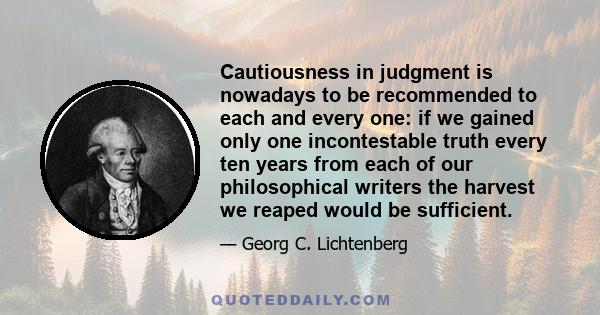 Cautiousness in judgment is nowadays to be recommended to each and every one: if we gained only one incontestable truth every ten years from each of our philosophical writers the harvest we reaped would be sufficient.