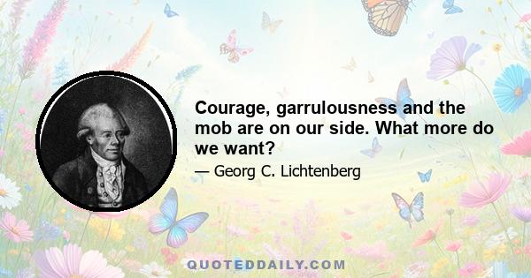 Courage, garrulousness and the mob are on our side. What more do we want?