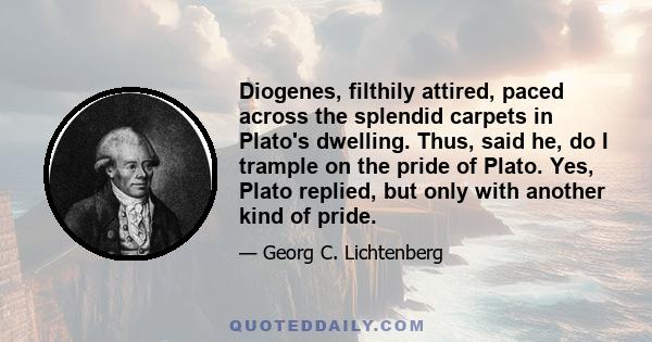 Diogenes, filthily attired, paced across the splendid carpets in Plato's dwelling. Thus, said he, do I trample on the pride of Plato. Yes, Plato replied, but only with another kind of pride.