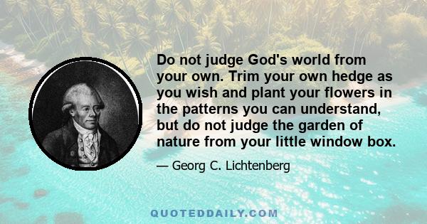 Do not judge God's world from your own. Trim your own hedge as you wish and plant your flowers in the patterns you can understand, but do not judge the garden of nature from your little window box.