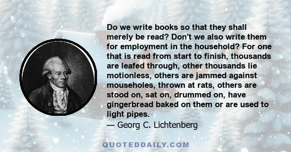 Do we write books so that they shall merely be read? Don't we also write them for employment in the household? For one that is read from start to finish, thousands are leafed through, other thousands lie motionless,