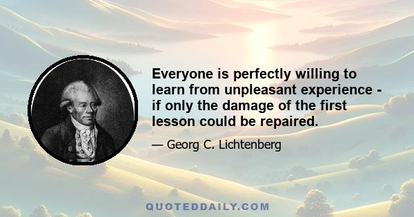 Everyone is perfectly willing to learn from unpleasant experience - if only the damage of the first lesson could be repaired.