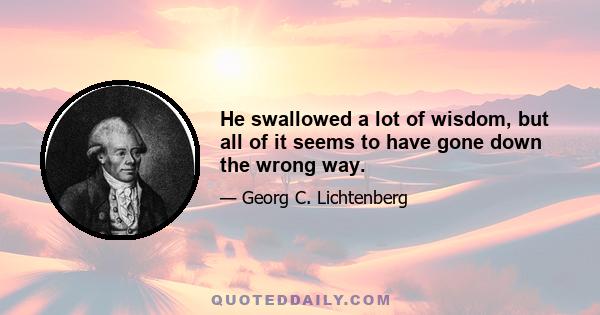 He swallowed a lot of wisdom, but all of it seems to have gone down the wrong way.