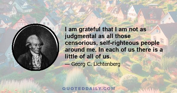 I am grateful that I am not as judgmental as all those censorious, self-righteous people around me. In each of us there is a little of all of us.