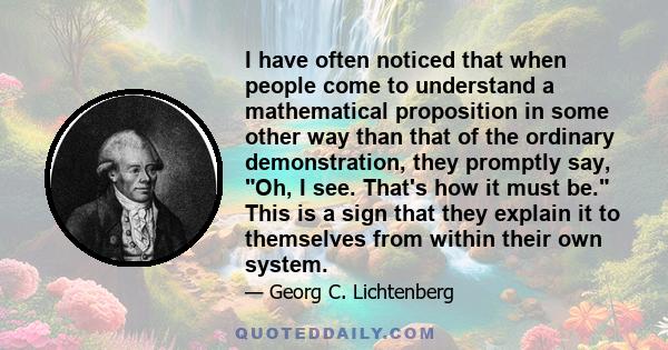 I have often noticed that when people come to understand a mathematical proposition in some other way than that of the ordinary demonstration, they promptly say, Oh, I see. That's how it must be. This is a sign that