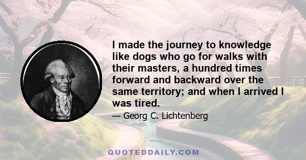 I made the journey to knowledge like dogs who go for walks with their masters, a hundred times forward and backward over the same territory; and when I arrived I was tired.