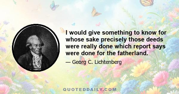 I would give something to know for whose sake precisely those deeds were really done which report says were done for the fatherland.