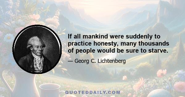 If all mankind were suddenly to practice honesty, many thousands of people would be sure to starve.