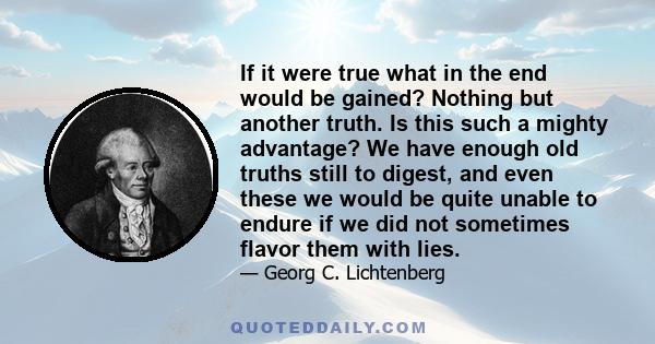 If it were true what in the end would be gained? Nothing but another truth. Is this such a mighty advantage? We have enough old truths still to digest, and even these we would be quite unable to endure if we did not