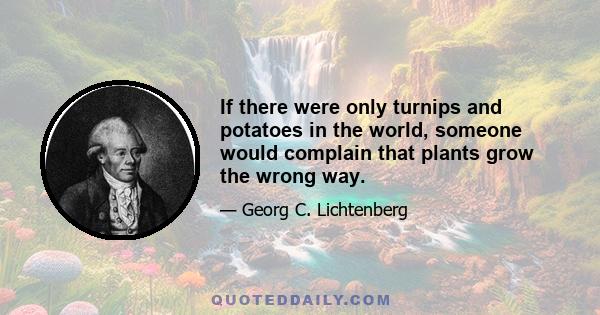 If there were only turnips and potatoes in the world, someone would complain that plants grow the wrong way.