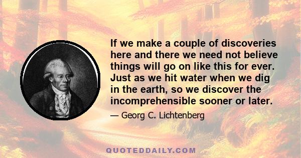 If we make a couple of discoveries here and there we need not believe things will go on like this for ever. Just as we hit water when we dig in the earth, so we discover the incomprehensible sooner or later.