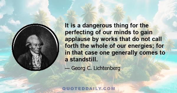 It is a dangerous thing for the perfecting of our minds to gain applause by works that do not call forth the whole of our energies; for in that case one generally comes to a standstill.