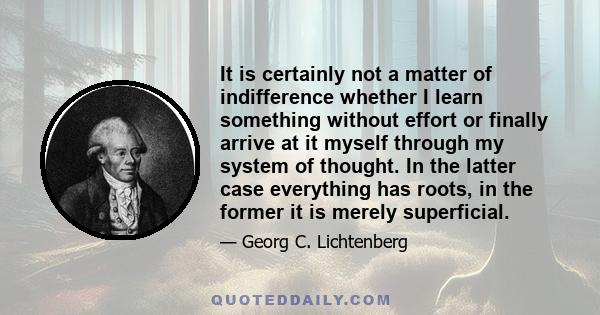 It is certainly not a matter of indifference whether I learn something without effort or finally arrive at it myself through my system of thought. In the latter case everything has roots, in the former it is merely