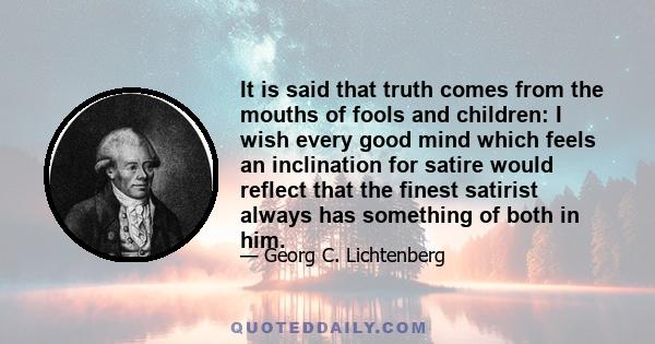 It is said that truth comes from the mouths of fools and children: I wish every good mind which feels an inclination for satire would reflect that the finest satirist always has something of both in him.