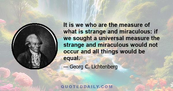 It is we who are the measure of what is strange and miraculous: if we sought a universal measure the strange and miraculous would not occur and all things would be equal.