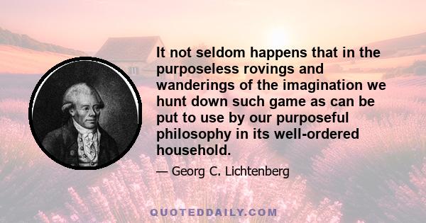 It not seldom happens that in the purposeless rovings and wanderings of the imagination we hunt down such game as can be put to use by our purposeful philosophy in its well-ordered household.