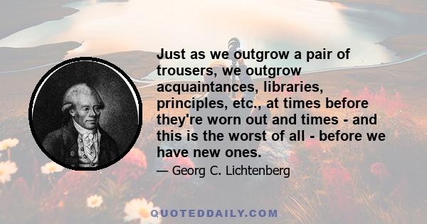 Just as we outgrow a pair of trousers, we outgrow acquaintances, libraries, principles, etc., at times before they're worn out and times - and this is the worst of all - before we have new ones.