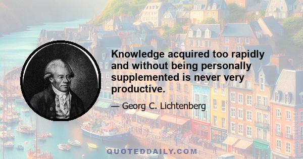 Knowledge acquired too rapidly and without being personally supplemented is never very productive.