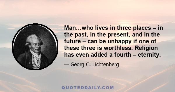 Man…who lives in three places – in the past, in the present, and in the future – can be unhappy if one of these three is worthless. Religion has even added a fourth – eternity.