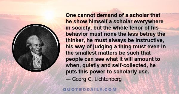 One cannot demand of a scholar that he show himself a scholar everywhere in society, but the whole tenor of his behavior must none the less betray the thinker, he must always be instructive, his way of judging a thing