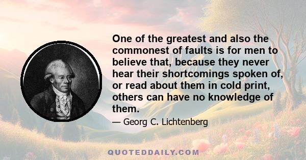 One of the greatest and also the commonest of faults is for men to believe that, because they never hear their shortcomings spoken of, or read about them in cold print, others can have no knowledge of them.