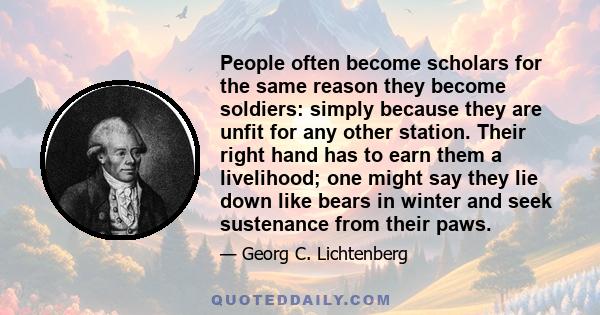 People often become scholars for the same reason they become soldiers: simply because they are unfit for any other station. Their right hand has to earn them a livelihood; one might say they lie down like bears in