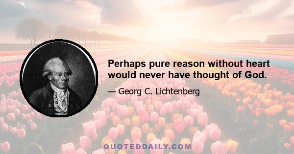 Perhaps pure reason without heart would never have thought of God.