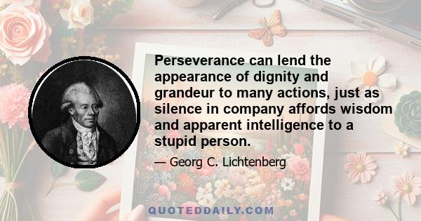 Perseverance can lend the appearance of dignity and grandeur to many actions, just as silence in company affords wisdom and apparent intelligence to a stupid person.