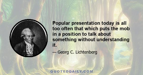 Popular presentation today is all too often that which puts the mob in a position to talk about something without understanding it.