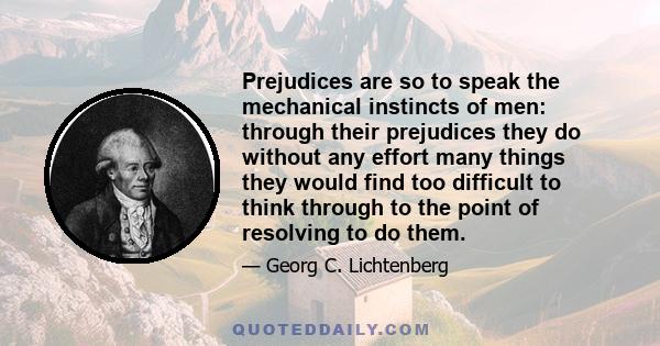 Prejudices are so to speak the mechanical instincts of men: through their prejudices they do without any effort many things they would find too difficult to think through to the point of resolving to do them.