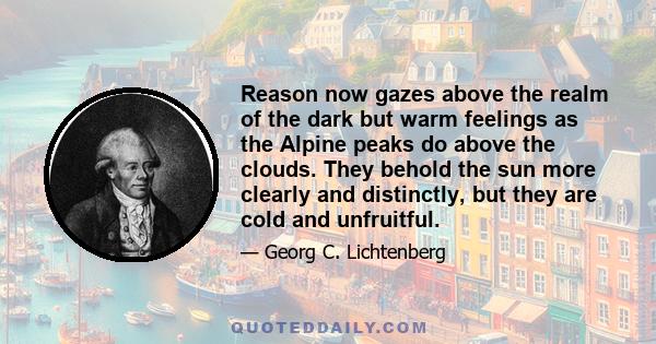 Reason now gazes above the realm of the dark but warm feelings as the Alpine peaks do above the clouds. They behold the sun more clearly and distinctly, but they are cold and unfruitful.