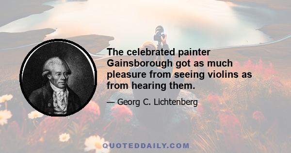 The celebrated painter Gainsborough got as much pleasure from seeing violins as from hearing them.