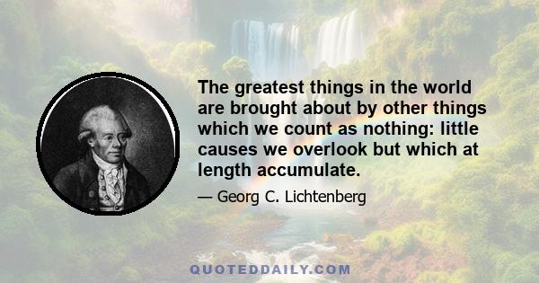 The greatest things in the world are brought about by other things which we count as nothing: little causes we overlook but which at length accumulate.