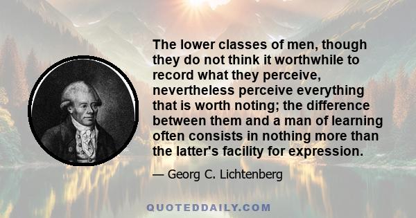 The lower classes of men, though they do not think it worthwhile to record what they perceive, nevertheless perceive everything that is worth noting; the difference between them and a man of learning often consists in