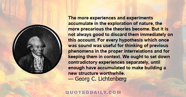 The more experiences and experiments accumulate in the exploration of nature, the more precarious the theories become. But it is not always good to discard them immediately on this account. For every hypothesis which