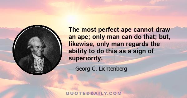 The most perfect ape cannot draw an ape; only man can do that; but, likewise, only man regards the ability to do this as a sign of superiority.