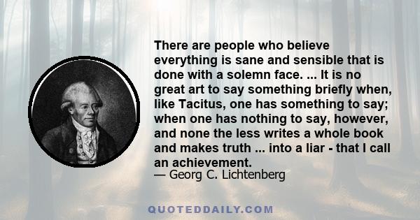 There are people who believe everything is sane and sensible that is done with a solemn face. ... It is no great art to say something briefly when, like Tacitus, one has something to say; when one has nothing to say,