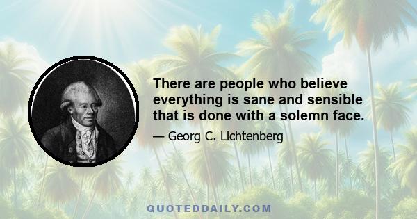 There are people who believe everything is sane and sensible that is done with a solemn face.