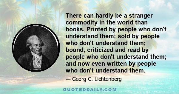 There can hardly be a stranger commodity in the world than books. Printed by people who don't understand them; sold by people who don't understand them; bound, criticized and read by people who don't understand them;