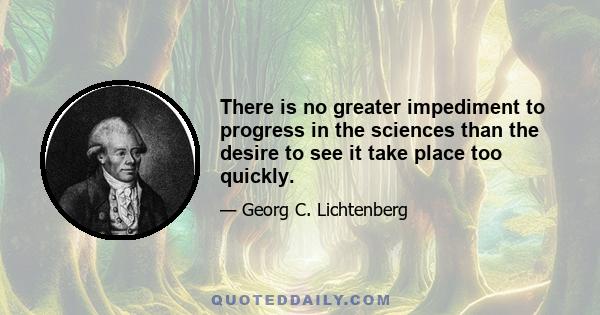 There is no greater impediment to progress in the sciences than the desire to see it take place too quickly.