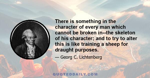 There is something in the character of every man which cannot be broken in--the skeleton of his character; and to try to alter this is like training a sheep for draught purposes.