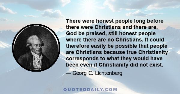 There were honest people long before there were Christians and there are, God be praised, still honest people where there are no Christians. It could therefore easily be possible that people are Christians because true