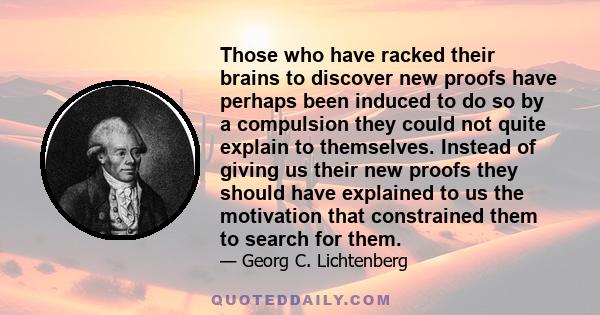 Those who have racked their brains to discover new proofs have perhaps been induced to do so by a compulsion they could not quite explain to themselves. Instead of giving us their new proofs they should have explained