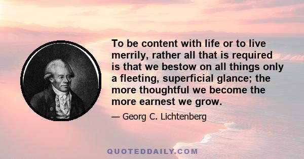 To be content with life or to live merrily, rather all that is required is that we bestow on all things only a fleeting, superficial glance; the more thoughtful we become the more earnest we grow.