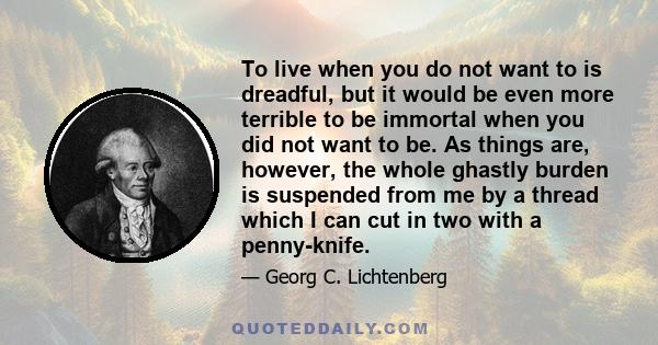 To live when you do not want to is dreadful, but it would be even more terrible to be immortal when you did not want to be. As things are, however, the whole ghastly burden is suspended from me by a thread which I can