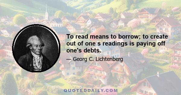 To read means to borrow; to create out of one s readings is paying off one's debts.