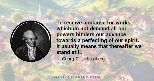 To receive applause for works which do not demand all our powers hinders our advance towards a perfecting of our spirit. It usually means that thereafter we stand still.