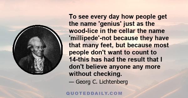 To see every day how people get the name 'genius' just as the wood-lice in the cellar the name 'millipede'-not because they have that many feet, but because most people don't want to count to 14-this has had the result