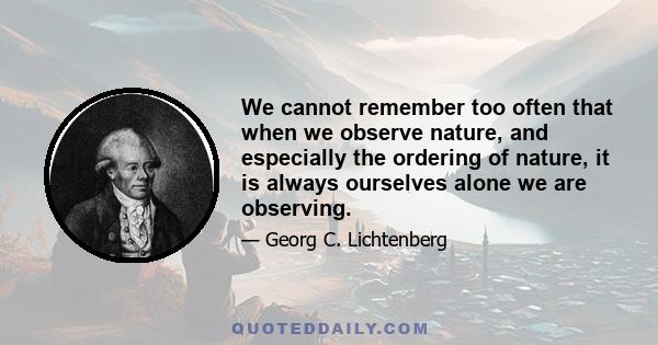 We cannot remember too often that when we observe nature, and especially the ordering of nature, it is always ourselves alone we are observing.